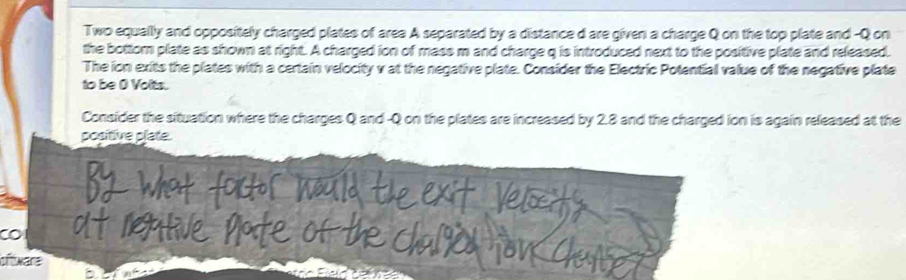 Two equally and oppositely charged plates of area A separated by a distance d are given a charge Q on the top plate and - Q on 
the bottom plate as shown at right. A charged ion of mass m and charge q is introduced next to the positive plate and released. 
The ion exits the plates with a certain velocity v at the negative plate. Consider the Electric Potential value of the negative plate 
to be O Volts. 
Consider the situation where the charges Q and - Q on the plates are increased by 2.8 and the charged ion is again released at the 
positive plate. 
CO 
oftware
