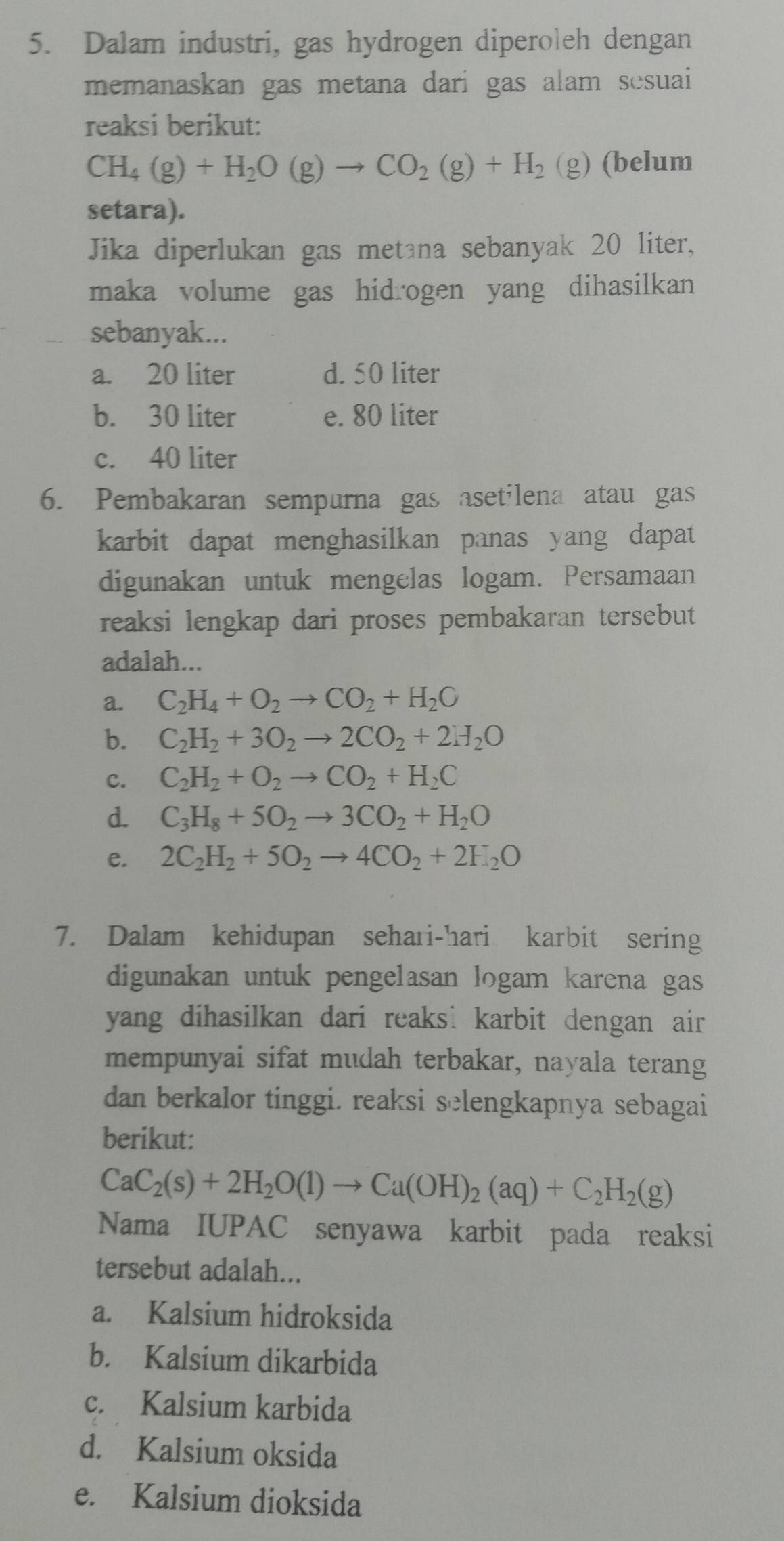 Dalam industri, gas hydrogen diperoleh dengan
memanaskan gas metana dari gas alam sesuai
reaksi berikut:
CH_4(g)+H_2O(g)to CO_2(g)+H_2(g ) (belum
setara).
Jika diperlukan gas metana sebanyak 20 liter,
maka volume gas hidrogen yang dihasilkan 
sebanyak...
a. 20 liter d. 50 liter
b. 30 liter e. 80 liter
c. 40 liter
6. Pembakaran sempurna gas asetilena atau gas
karbit dapat menghasilkan panas yang dapat 
digunakan untuk mengelas logam. Persamaan
reaksi lengkap dari proses pembakaran tersebut
adalah...
a. C_2H_4+O_2to CO_2+H_2O
b. C_2H_2+3O_2to 2CO_2+2H_2O
c. C_2H_2+O_2to CO_2+H_2C
d. C_3H_8+5O_2to 3CO_2+H_2O
e. 2C_2H_2+5O_2to 4CO_2+2H_2O
7. Dalam kehidupan sehari-hari karbit sering
digunakan untuk pengelasan logam karena gas
yang dihasilkan dari reaks: karbit dengan air 
mempunyai sifat mudah terbakar, nayala terang
dan berkalor tinggi. reaksi selengkapnya sebagai
berikut:
CaC_2(s)+2H_2O(l)to Ca(OH)_2(aq)+C_2H_2(g)
Nama IUPAC senyawa karbit pada reaksi
tersebut adalah...
a. Kalsium hidroksida
b. Kalsium dikarbida
c. Kalsium karbida
d. Kalsium oksida
e. Kalsium dioksida