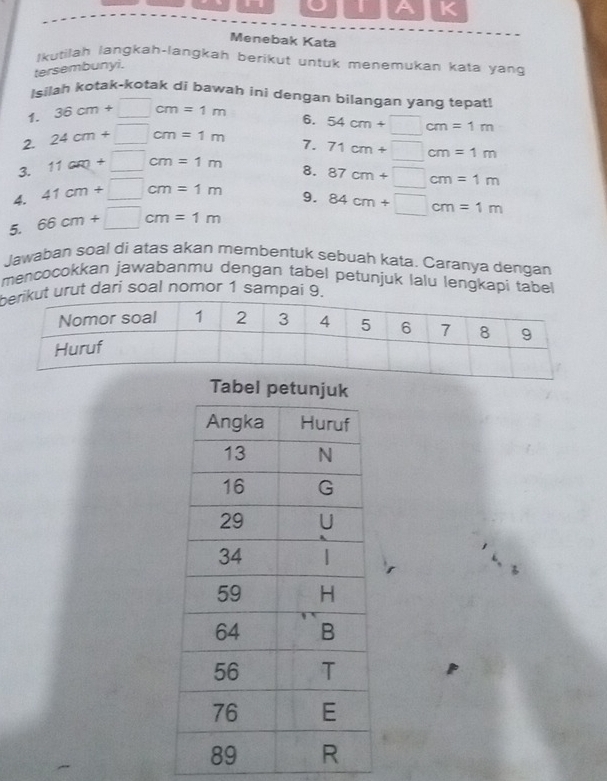 A K 
Menebak Kata 
Ikutilah langkah-langkah berikut untuk menemukan kata yan 
tersembunyi. 
Isilah kotak-kotak di bawah ini dengan bilangan yang tepat! 
1. 36cm+□ cm=1m
2. 24cm+□ cm=1m 6.
71cm+□ cm=1m
3. 11cm+□ cm=1m 7. 54cm+□ cm=1m
8. 
4. 41cm+□ cm=1m 87cm+□ cm=1m
9. 84cm+□ cm=1m
5. 66cm+□ cm=1m
Jawaban soal di atas akan membentuk sebuah kata. Caranya dengan 
mencocokkan jawabanmu dengan tabel petunjuk lalu lengkapi tabel 
bt urut dari soal nomor 1 sampai 9. 
Tabel