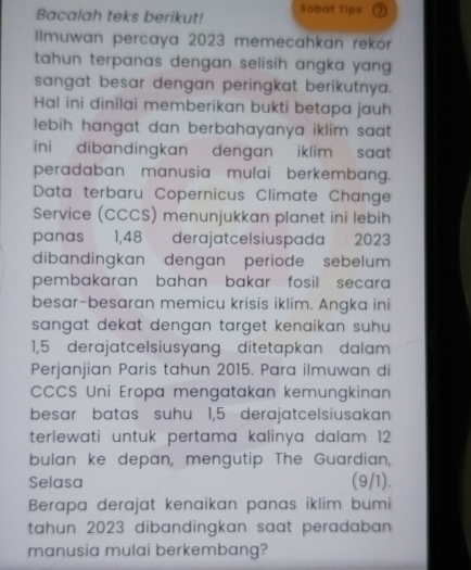 Bacalah teks berikut! Sobat Tips 
lImuwan percaya 2023 memecahkan rekor 
tahun terpanas dengan selisih angka yan . 
sangat besar dengan peringkat berikutnya. 
Hal ini dinilai memberikan bukti betapa jauh 
lebih hangat dan berbahayanya iklim saat . 
ini dibandingkan dengan iklim saat. 
peradaban manusia mulai berkembang. 
Data terbaru Copernicus Climate Change 
Service (CCCS) menunjukkan planet ini lebih 
panas 1,48 derajatcel siuspada 2023
dibandingkan dengan periode sebelum 
pembakaran bahan bakar fosil secara 
besar-besaran memicu krisis iklim. Angka ini 
sangat dekat dengan target kenaikan suhu.
1,5 derajatcelsiusyang ditetapkan dalam 
Perjanjian Paris tahun 2015. Para ilmuwan di 
CCCS Uni Eropa mengatakan kemungkinan 
besar batas suhu 1,5 derajatcelsiusakan
terlewati untuk pertama kalinya dalam 12
bulan ke depan, mengutip The Guardian, 
Selasa (9/1). 
Berapa derajat kenaikan panas iklim bumi 
tahun 2023 dibandingkan saat peradaban 
manusia mulai berkembang?