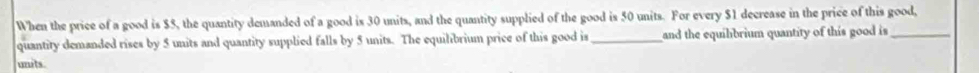 When the price of a good is $5, the quantity demanded of a good is 30 units, and the quantity supplied of the good is 50 units. For every $1 decrease in the price of this good, 
quantity demanded rises by 5 units and quantity supplied falls by 5 units. The equilibrium price of this good is_ and the equilbrium quantity of this good is_ 
units.