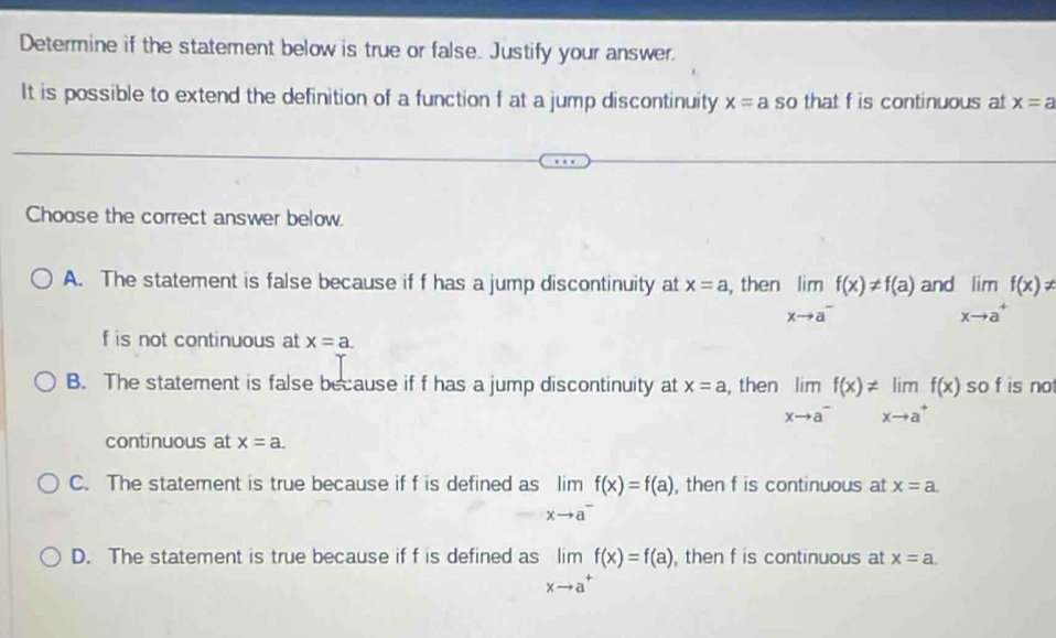 Determine if the statement below is true or false. Justify your answer.
It is possible to extend the definition of a function f at a jump discontinuity x=a so that f is continuous at x=a
Choose the correct answer below.
A. The statement is false because if f has a jump discontinuity at x=a , then limlimits _xto a^-f(x)!= f(a) and limlimits _xto a^+f(x)!=
f is not continuous at x=a.
B. The statement is false because if f has a jump discontinuity at x=a , then limlimits _xto a^-f(x)!= limlimits _xto a^+f(x) so f is no
continuous at x=a.
C. The statement is true because if f is defined as limlimits _xto a^-f(x)=f(a), , then f is continuous at x=a.
D. The statement is true because if f is defined as limlimits _xto a^+f(x)=f(a) , then f is continuous at x=a.