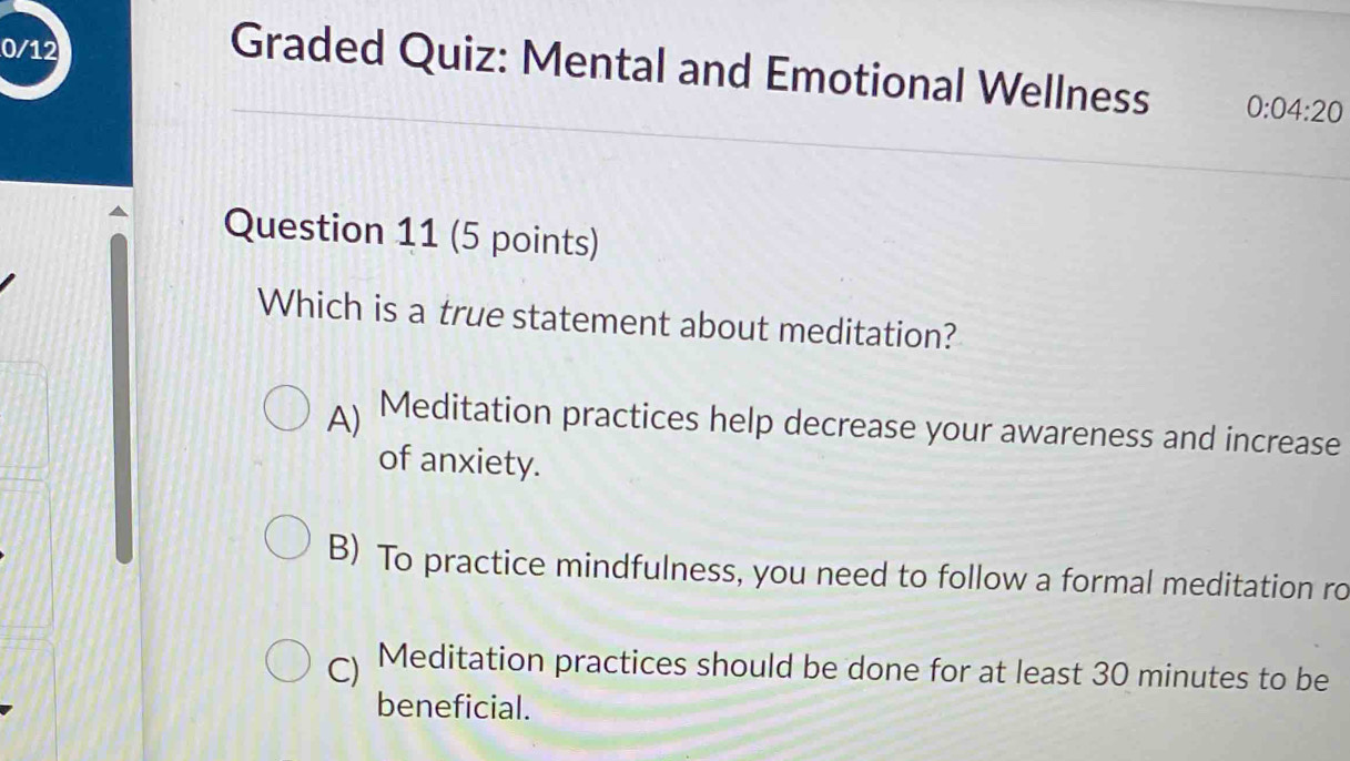 0/12
Graded Quiz: Mental and Emotional Wellness 0:04:20 
Question 11 (5 points)
Which is a true statement about meditation?
A) Meditation practices help decrease your awareness and increase
of anxiety.
B) To practice mindfulness, you need to follow a formal meditation ro
) Meditation practices should be done for at least 30 minutes to be
beneficial.