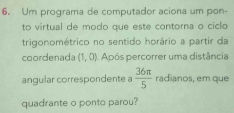 Um programa de computador aciona um pon- 
to virtual de modo que este contorna o ciclo 
trigonométrico no sentido horário a partir da 
coordenada (1,0). Após percorrer uma distância 
angular correspondente a  36π /5  radianos, em que 
quadrante o ponto parou?