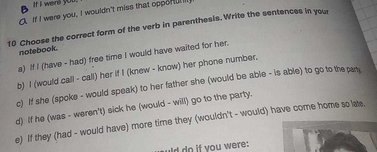 If I were you, 
If I were you, I wouldn't miss that opporully 
10 Choose the correct form of the verb in parenthesis. Write the sentences in your 
notebook. 
a) If I (have - had) free time I would have waited for her. 
b) I (would call - call) her if I (knew - know) her phone number. 
c) If she (spoke - would speak) to her father she (would be able - is able) to go to the party. 
d) If he (was - weren't) sick he (would - will) go to the party. 
e) If they (had - would have) more time they (wouldn't - would) have come home so late 
uld do if you were: