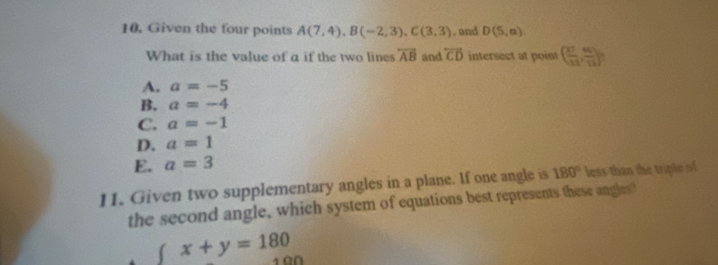 Given the four points A(7,4), B(-2,3), C(3,3). and D(5,a)
What is the value of a if the two line overleftrightarrow AB and overleftrightarrow CD intersect at point ( 37/13 , 46/13 ).
A. a=-5
B. a=-4
C. a=-1
D. a=1
E. a=3
11. Given two supplementary angles in a plane. If one angle is 180° less than the triple of
the second angle, which system of equations best represents these angles?
( x+y=180