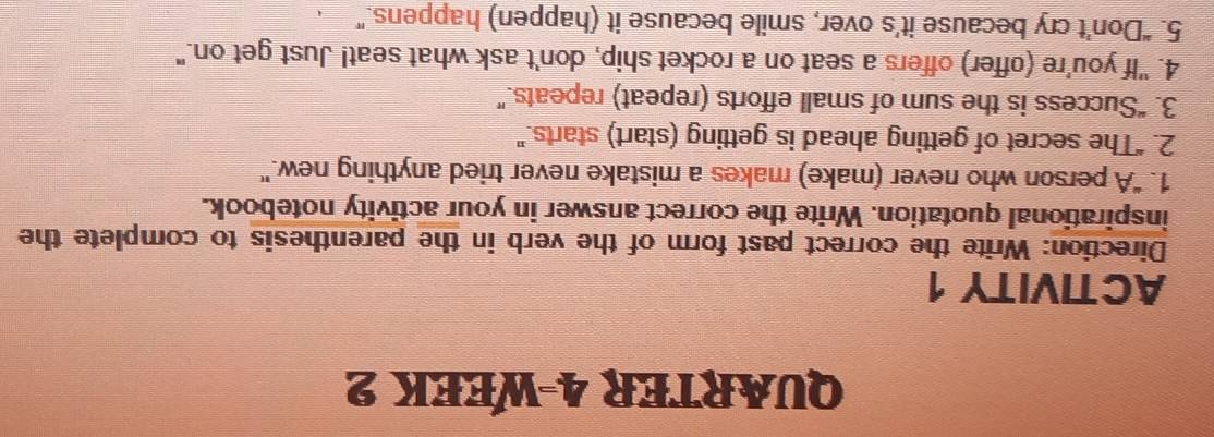 QUARTER 4-WEEK 2 
ACTIVITY 1 
Direction: Write the correct past form of the verb in the parenthesis to complete the 
inspirational quotation. Write the correct answer in your activity notebook. 
1. "A person who never (make) makes a mistake never tried anything new." 
2. “The secret of getting ahead is getting (start) starts." 
3. “Success is the sum of small efforts (repeat) repeats.” 
4. "If you're (offer) offers a seat on a rocket ship, don't ask what seat! Just get on." 
5. “Don’t cry because it’s over, smile because it (happen) happens.”