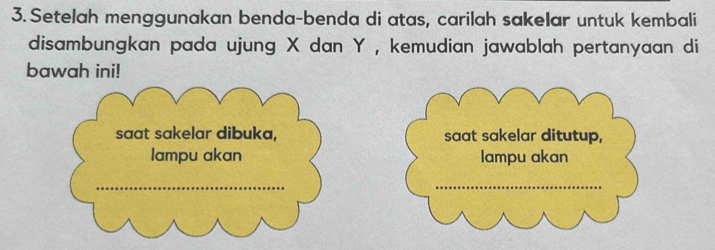 Setelah menggunakan benda-benda di atas, carilah sakelar untuk kembali 
disambungkan pada ujung X dan Y , kemudian jawablah pertanyaan di 
bawah ini! 
saat sakelar dibuka, saat sakelar ditutup, 
lampu akan lampu akan 
_ 
_