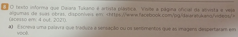 texto informa que Daiara Tukano é artista plástica. Visite a página oficial da ativista e veja 
algumas de suas obras, disponíveis em:
(acesso em: 4 out. 2021). 
a) Escreva uma palavra que traduza a sensação ou os sentimentos que as imagens despertaram em 
você.