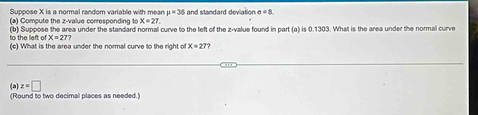 Suppose X is a normal random variable with mean mu =36 and standard deviation sigma =8. 
(a) Compute the z-value corresponding to X=27. 
(b) Suppose the area under the standard normal curve to the left of the z-value found in part (a) is 0.1303. What is the area under the normal curve 
to the left of X=27 2 
(c) What is the area under the normal curve to the right of X=27 ? 
(a) z=□
(Round to two decimal places as needed.)