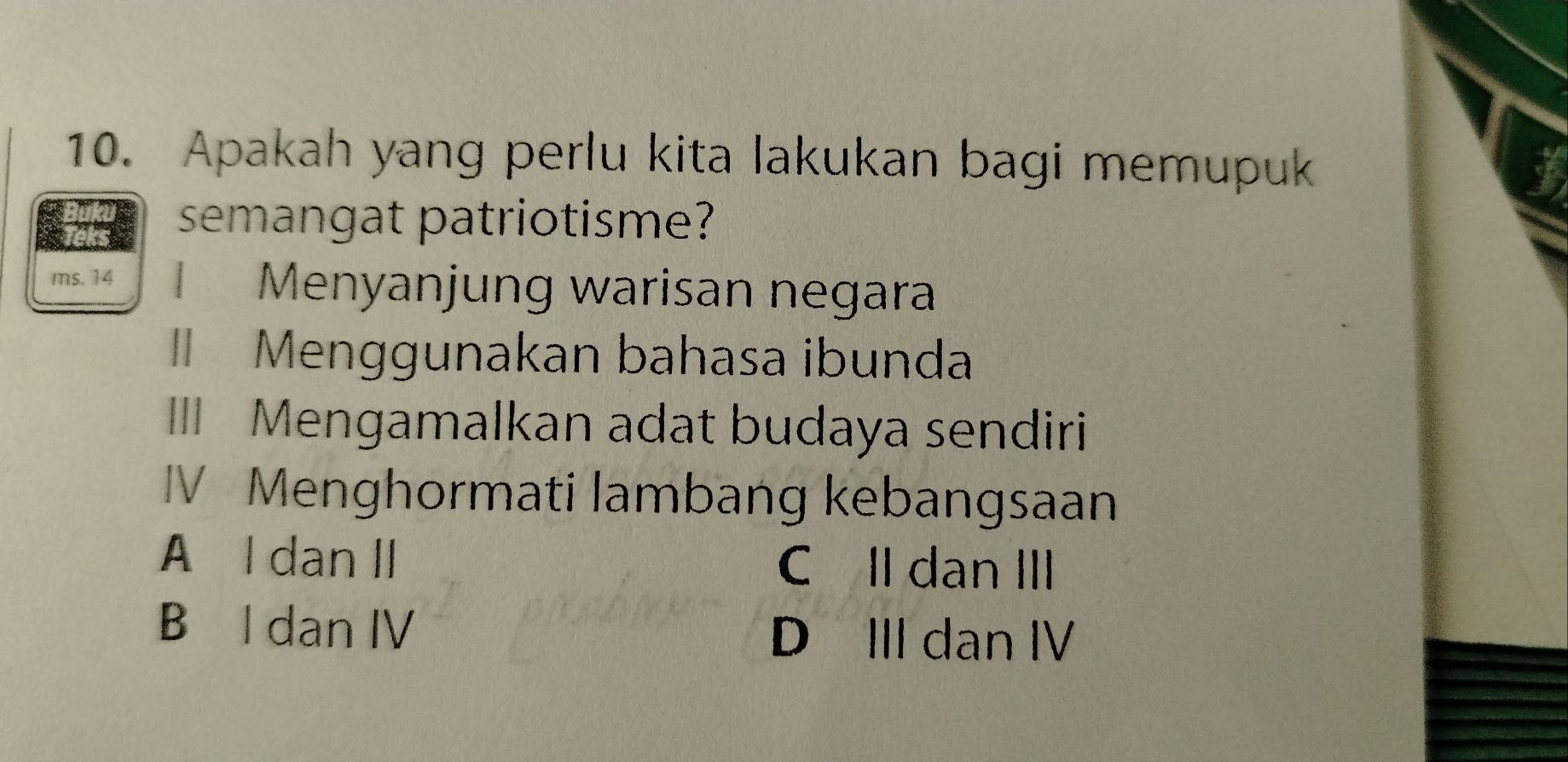 Apakah yang perlu kita lakukan bagi memupuk I
semangat patriotisme?
ms. 14 Menyanjung warisan negara
II Menggunakan bahasa ibunda
III Mengamalkan adat budaya sendiri
IV Menghormati lambang kebangsaan
A l dan II C II dan III
B l dan IV
D III dan IV