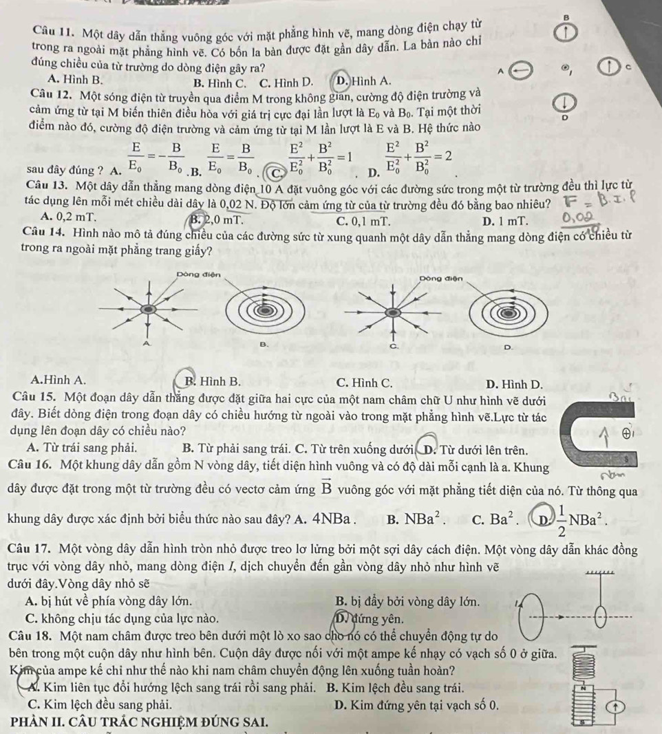 Một dây dẫn thẳng vuông góc với mặt phẳng hình vẽ, mang dòng điện chạy từ
↑
trong ra ngoài mặt phẳng hình vẽ. Có bốn la bàn được đặt gần dây dẫn. La bàn nào chỉ
đúng chiều của từ trường do dòng điện gây ra? c
A odot _1
A. Hình B. D. Hình A.
B. Hình C. C. Hình D.
Câu 12. Một sóng điện từ truyền qua điểm M trong không gian, cường độ điện trường và
I
cảm ứng từ tại M biến thiên điều hòa với giá trị cực đại lần lượt là E_0 và B_0. Tại một thời
D
điểm nào đó, cường độ điện trường và cảm ứng từ tại M lần lượt là E và B. Hệ thức nào
sau đây đúng ? A. frac EE_0=-frac BB_0 .B. frac EE_0=frac BB_0 frac E^2(E_0)^2+frac B^2(B_0)^2=1 D. frac E^2(E_0)^2+frac B^2(B_0)^2=2
Câu 13. Một dây dẫn thẳng mang dòng điện 10 A đặt vuông góc với các đường sức trong một từ trường đều thì lực từ
tác dụng lên mỗi mét chiều dài dây là 0,02 N. Độ lớn cảm ứng từ của từ trường đều đó bằng bao nhiêu?
A. 0,2 mT. B. 2,0 mT. C. 0,1 mT. D. 1 mT.
Câu 14. Hình nào mô tả đúng chiều của các đường sức từ xung quanh một dây dẫn thẳng mang dòng điện có chiều từ
trong ra ngoài mặt phẳng trang giấy?
Dòng điện Dòng điện
B.
C
D.
A.Hình A. B. Hình B. C. Hình C. D. Hình D.
Câu 15. Một đoạn dây dẫn thắng được đặt giữa hai cực của một nam châm chữ U như hình vẽ dưới
đây. Biết dòng điện trong đoạn dây có chiều hướng từ ngoài vào trong mặt phẳng hình vẽ.Lực từ tác
dụng lên đoạn dây có chiều nào?
A. Từ trái sang phải. B. Từ phải sang trái. C. Từ trên xuống dưới D. Từ dưới lên trên.
$
Câu 16. Một khung dây dẫn gồm N vòng dây, tiết diện hình vuông và có độ dài mỗi cạnh là a. Khung
dây được đặt trong một từ trường đều có vectơ cảm ứng vector B vuông góc với mặt phẳng tiết diện của nó. Từ thông qua
khung dây được xác định bởi biểu thức nào sau đây? A. 4NBa . B. NBa^2. C. Ba^2. D  1/2 NBa^2.
Câu 17. Một vòng dây dẫn hình tròn nhỏ được treo lơ lửng bởi một sợi dây cách điện. Một vòng dây dẫn khác đồng
trục với vòng dây nhỏ, mang dòng điện /, dịch chuyển đến gần vòng dây nhỏ như hình vẽ
đưới đây.Vòng dây nhỏ sẽ
A. bị hút về phía vòng dây lớn. B. bị đầy bởi vòng dây lớn.
C. không chịu tác dụng của lực nào. D. đứng yên.
Câu 18. Một nam châm được treo bên dưới một lò xo sao cho nó có thể chuyển động tự do
bên trong một cuộn dây như hình bên. Cuộn dây được nối với một ampe kế nhạy có vạch số 0 ở giữa.
Kim của ampe kế chỉ như thế nào khi nam châm chuyển động lên xuống tuần hoàn?
A. Kim liên tục đổi hướng lệch sang trái rồi sang phải.  B. Kim lệch đều sang trái.
C. Kim lệch đều sang phải.  D. Kim đứng yên tại vạch số 0.
phÀN II. CÂU TRÁC NGHIỆM ĐÚNG SAI.