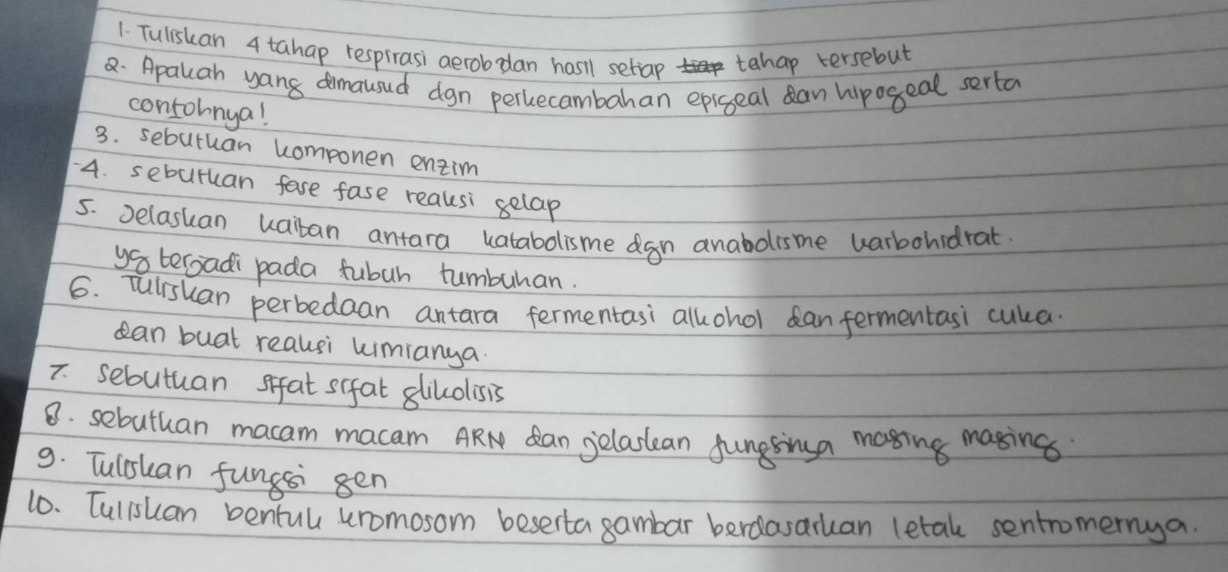 Tulishan 4 tahap respirasi aerobdan hasil setiap tahap tersebut 
2. Apalcah yang dimausud dgn percecambahan epigeal can hipogeal serta 
contohnya! 
3. sebutuan componen entim 
4. seburuan fase fase reausi selap 
5. Delaskan uaiban antara vatabolisme dgn anabolisme uarbohidrat 
ys tergadi pada fubuh tumburan. 
6. Tulrshan perbedaan antara fermentasi allohol can fermentasi cula. 
can buat reausi kimianya 
7 sebutuan sifat s(fal glilolisis 
8. sebuthan macam macam ARN dan gelastean fungsinga mosing masing 
9. Tulshan funcsi gen 
10. Tulishan bentul uromosom beserta gambar berdasaruan letal sentromernya.