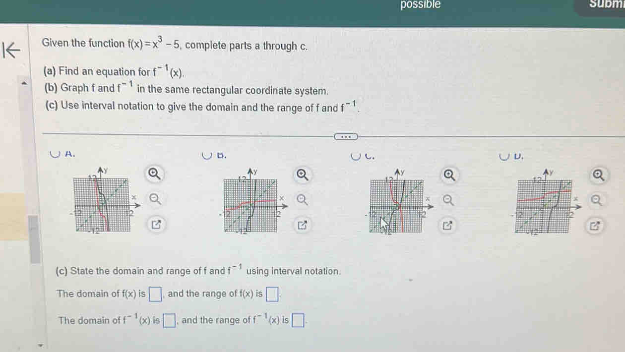 possible subm
Given the function f(x)=x^3-5 , complete parts a through c.
(a) Find an equation for f^(-1)(x). 
(b) Graph f and f^(-1) in the same rectangular coordinate system.
(c) Use interval notation to give the domain and the range of f and f^(-1).
A.
D.
D.

(c) State the domain and range of f and f^(-1) using interval notation.
The domain of f(x) is □ , and the range of f(x) is □.
The domain of f^(-1)(x) is □ , and the range of f^(-1)(x) is □.