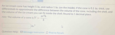 An ice cream cone has height 5 in. and radius 1 in. (on the inside). If the cone is 0.1 in. thick, use 
differentials to approximate the difference between the volume of the cone, including the shell, and 
the volume of the ice cream you can fit inside the shell. Round to 1 decimal place. 
Hint: The volume of a cone is V= π r^2h/3 .
□ in^3
Question Help: - Message instructor D Post to forum