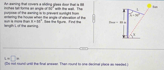 An awning that covers a sliding glass door that is 88 
inches tall forms an angle of 50° with the wall. The
purpose of the awning is to prevent sunlight from
entering the house when the angle of elevation of the .
sun is more than X=55°. See the figure. Find the 
length L of the awning.
Lapprox □ in
(Do not round until the final answer. Then round to one decimal place as needed.)