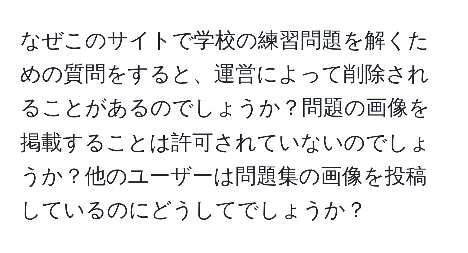 なぜこのサイトで学校の練習問題を解くための質問をすると、運営によって削除されることがあるのでしょうか？問題の画像を掲載することは許可されていないのでしょうか？他のユーザーは問題集の画像を投稿しているのにどうしてでしょうか？