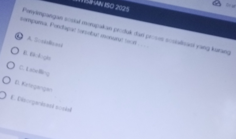 ISÍHAN ISO 2025
De at
Penyimpangan sosial merupakan produk dari proses sosialisasi yang kurang
sempuma. Pendapat tersebut menurut teor . . .
A. Sosialisasi
B. Béologês
C. L abelilling
D. Ketegangan
E. Désorganisasi sosial