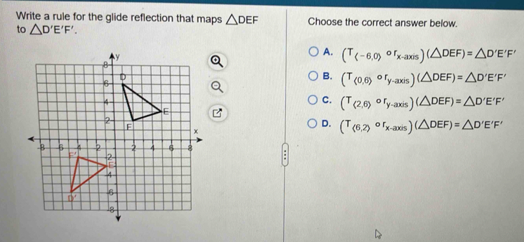 Write a rule for the glide reflection that maps △ DEF Choose the correct answer below.
to △ D'E'F'.
A. (T_ -6,0>or_x-axis)(△ DEF)=△ D'E'F'
B. (T_(0,6)or_y-axis)(△ DEF)=△ D'E'F'
C. (T_(2,6)circ r_y-axis)(△ DEF)=△ D'E'F'
D. (T_<6,2)or_x-axis)(△ DEF)=△ D'E'F'