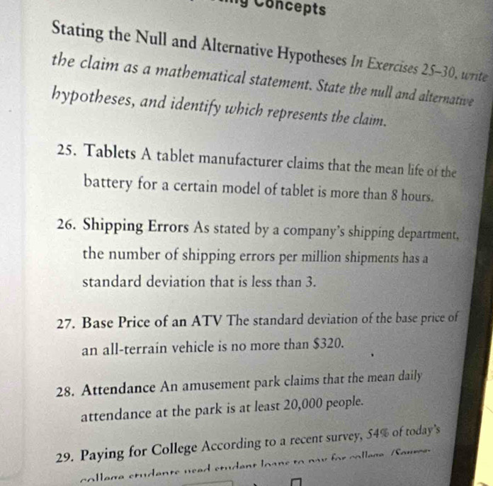 Concepts 
Stating the Null and Alternative Hypotheses In Exercises 25-30, write 
the claim as a mathematical statement. State the null and alternative 
hypotheses, and identify which represents the claim. 
25. Tablets A tablet manufacturer claims that the mean life of the 
battery for a certain model of tablet is more than 8 hours. 
26. Shipping Errors As stated by a company’s shipping department, 
the number of shipping errors per million shipments has a 
standard deviation that is less than 3. 
27. Base Price of an ATV The standard deviation of the base price of 
an all-terrain vehicle is no more than $320. 
28. Attendance An amusement park claims that the mean daily 
attendance at the park is at least 20,000 people. 
29. Paying for College According to a recent survey, 54% of today’s 
college students used student loans to nay for college Saure