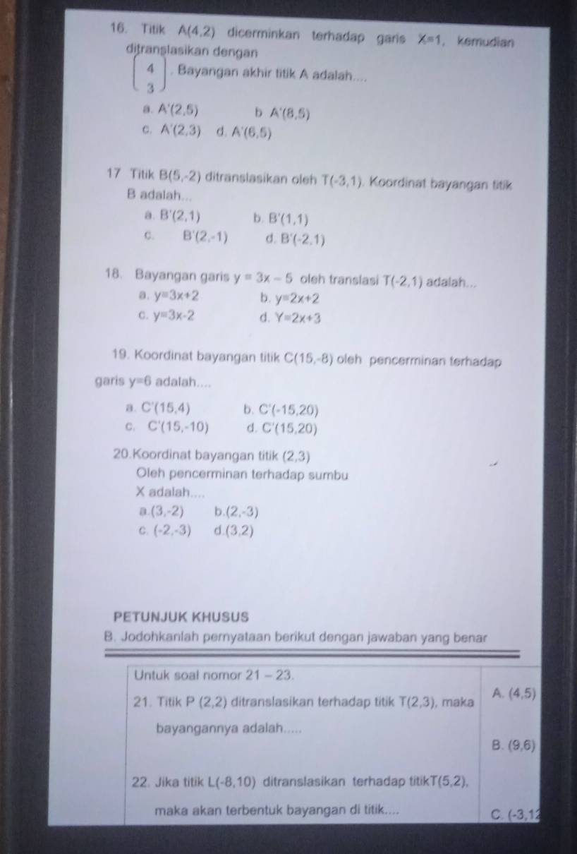 Titik A(4,2) dicerminkan terhadap garis X=1 , kemudian
ditranşlasikan dengan
beginpmatrix 4 3endpmatrix. Bayangan akhir titik A adalah....
a. A'(2,5) b A'(8,5)
c. A'(2,3) d. A'(6,5)
17 Titik B(5,-2) ditranslasikan oleh T(-3,1). Koordinat bayangan titik
B adalah...
a. B'(2,1) b. B'(1,1)
C. B'(2,-1) d. B'(-2,1)
18. Bayangan garis y=3x-5 oleh translasi T(-2,1) adalah...
a. y=3x+2 b. y=2x+2
C. y=3x-2 d. Y=2x+3
19. Koordinat bayangan titik C(15,-8) oleh pencerminan terhadap
garis y=6 adalah....
a. C'(15,4) b. C'(-15,20)
C. C'(15,-10) d. C'(15,20)
20.Koordinat bayangan titik (2,3)
Oleh pencerminan terhadap sumbu
X adalah....
a. (3,-2) b. (2,-3)
C. (-2,-3) d. (3,2)
PETUNJUK KHUSUS
B. Jodohkanlah pernyataan berikut dengan jawaban yang benar
Untuk soal nomor 21-23
A.
21. Titik P(2,2) ditranslasikan terhadap titik T(2,3) , maka (4,5)
bayangannya adalah.....
B. (9,6)
22. Jika titik L(-8,10) ditranslasikan terhadap titik T(5,2),
maka akan terbentuk bayangan di titik....
C. (-3,12