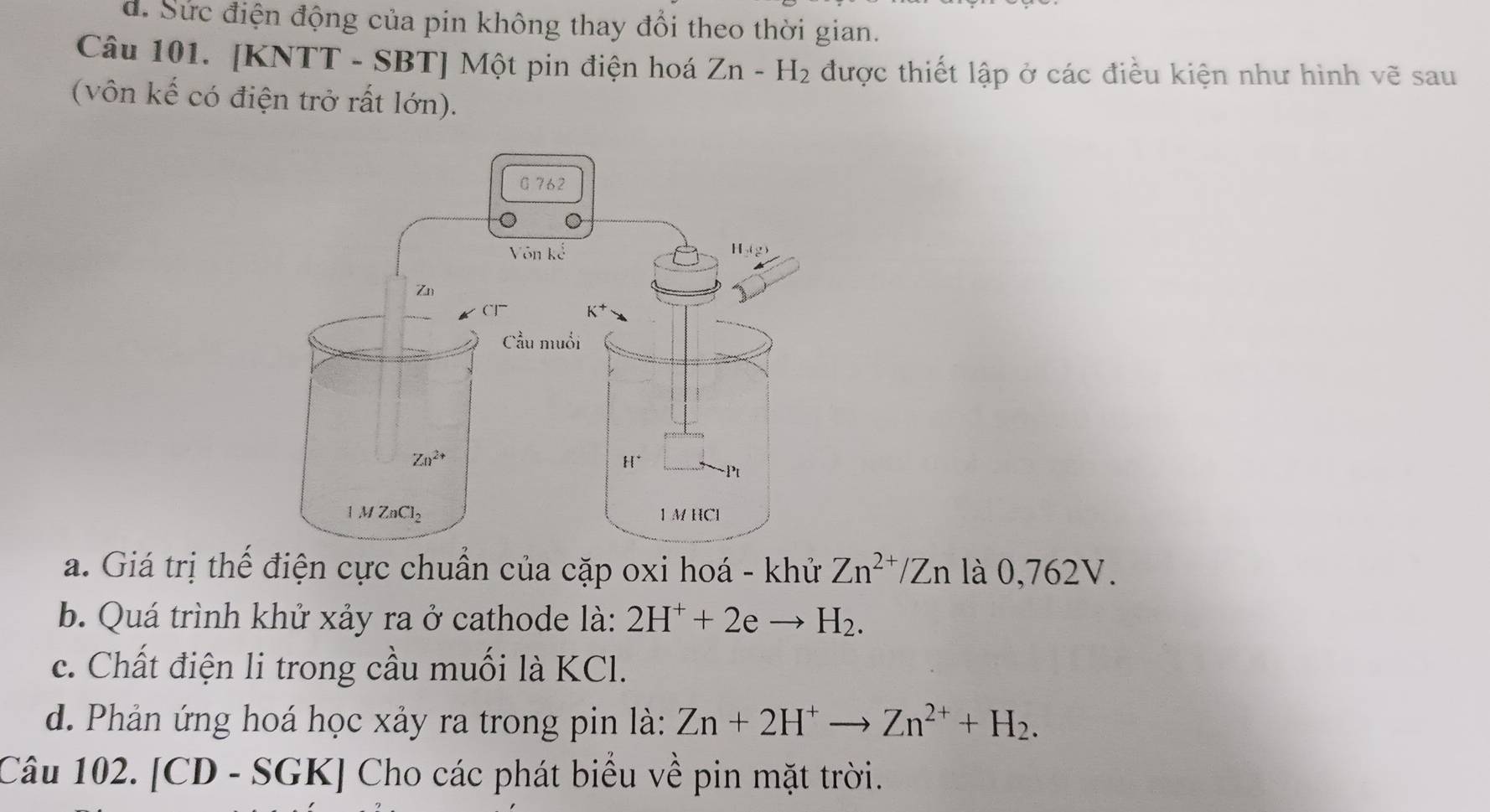 d. Sức điện động của pin không thay đổi theo thời gian.
Câu 101. [KNTT - SBT] Một pin điện hoá Zn-H_2 được thiết lập ở các điều kiện như hình vẽ sau
(vôn kế có điện trở rất lớn).
a. Giá trị thế điện cực chuẩn của cặp oxi hoá - khử Zn^(2+)/Zn là 0,762V.
b. Quá trình khử xảy ra ở cathode là: 2H^++2eto H_2.
c. Chất điện li trong cầu muối là KCl.
d. Phản ứng hoá học xảy ra trong pin là: Zn+2H^+to Zn^(2+)+H_2.
Câu 102. [CD - SGK] - Cho các phát biểu về pin mặt trời.