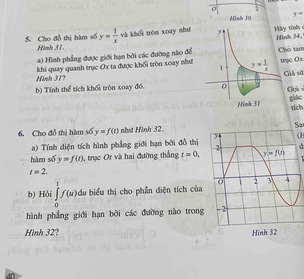 moe
0
2
y=
Hình 30
5. Cho đồ thị hàm số y= 1/x  và khối tròn xoay như
tính 
nh 34,
Hình 31.
a) Hình phẳng được giới hạn bởi các đường nào để ho tam
rục Ox.
khi quay quanh trục Ox ta được khối tròn xoay như
Giả sử
Hình 31?
b) Tính thể tích khối tròn xoay đó.
Gọi 
giác
tích
Sa
6. Cho đồ thị hàm số y=f(t) như Hình 32.
(H
a) Tính diện tích hình phẳng giới hạn bởi đồ thị
d
hàm số y=f(t) , trục Ot và hai đường thắng t=0,

t=2.
b) Hỏi ∈tlimits _0^1f(u) du biểu thị cho phần diện tích của
hình phẳng giới hạn bởi các đường nào trong
Hình 32? 
40