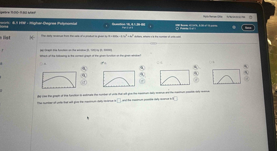 gebra 11:00-11:50 MWF Nyla Renae Ollie 11/18/24 8:32 PM
work: 6.1 HW - Higher-Degree Polynomial Question 16, 6 1.39-BE HW Score: 42.54%, 8.08 of 19 points
ions Part 2 of 5 〇 Points: 0 of 1 Save
list The daily revenue from the sale of a product is given by R=600x-0.1x^3+4x^2 dollars, where x is the number of units sold
7 (a) Graph this function on the window [0,120] by [0, 50000]
Which of the following is the correct graph of the given function on the given window?
a A.
C.
○D
φ
n
(b) Use the graph of this function to estimate the number of units that will give the maximum daily revenue and the maximum possible daily revenue.
The number of units that will give the maximum daily revenue is □ and the maximum possible daily revenue is $□