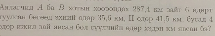 Αялагчид А ба Β хоτьн хоорондох 287,4 κмзайг б θдθрт
гуулсан бθгθθд эхний θдθр 35, 6 км, Π θдθр 41, 5 км, бусад 4
θдθр ижил зай явсан бол суулчийн θдθр хэдэн км явсан бэ?