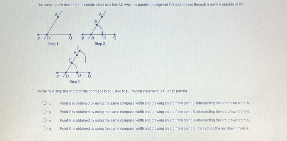 The steps below describe the construction of a line AG which is parallel to segment PQ and passes through a point A outside of PQ :
A
E
p B D Q
Step 3
In the next step the width of the compass is adjusted to DE. Which statement is true? (5 points)
a Point G is obtained by using the same compass width and drawing an arc from point E, intersecting the arc drawn from A.
bì Point G is obtained by using the same compass width and drawing an arc from point B, intersecting the arc drawn from A.
c Point G is obtained by using the same compass width and drawing an arc from point D, intersecting the arc drawn from A.
d Point G is obtained by using the same compass width and drawing an arc from point F, intersecting the arc drawn from A.