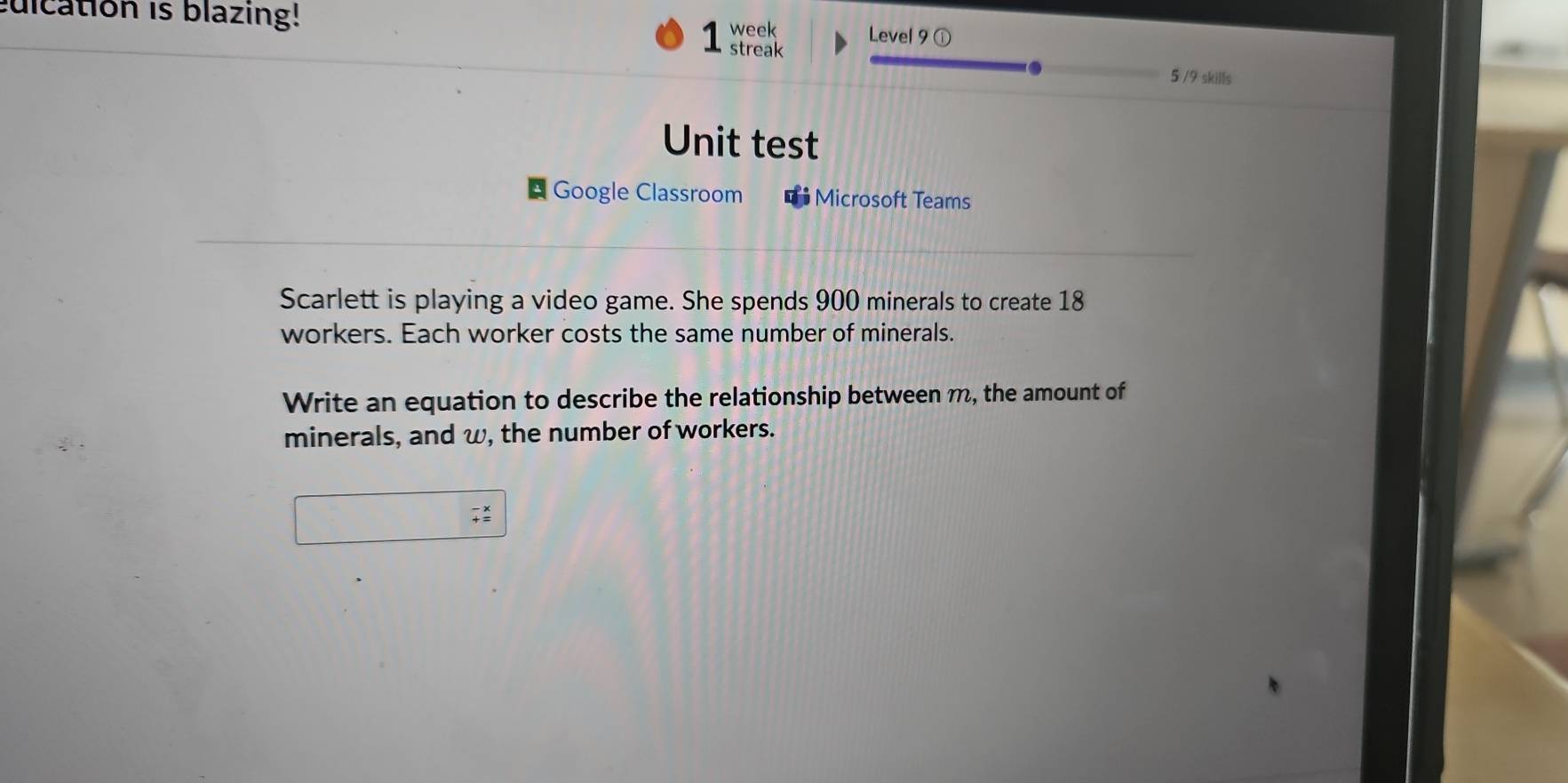 ulcation is blazing! 
week Level 9 ① 
1sr 
5 /9 skills 
Unit test 
Google Classroom Microsoft Teams 
Scarlett is playing a video game. She spends 900 minerals to create 18
workers. Each worker costs the same number of minerals. 
Write an equation to describe the relationship between m, the amount of 
minerals, and w, the number of workers.