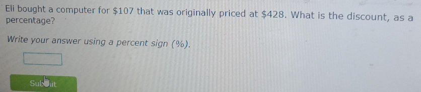 Eli bought a computer for $107 that was originally priced at $428. What is the discount, as a 
percentage? 
Write your answer using a percent sign (%). 
Subblit