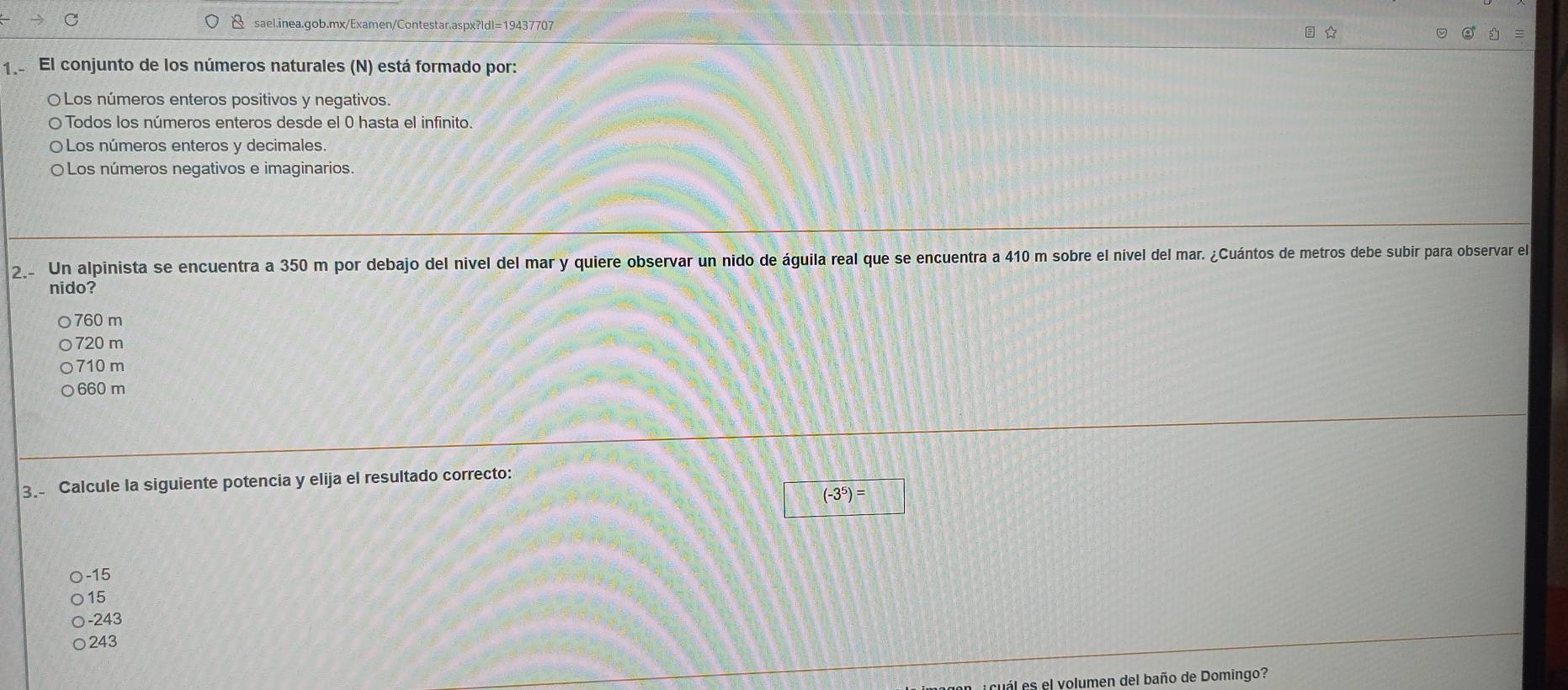 ★
1 El conjunto de los números naturales (N) está formado por:
〇Los números enteros positivos y negativos.
O Todos los números enteros desde el 0 hasta el infinito.
O Los números enteros y decimales.
O Los números negativos e imaginarios.
2. Un alpinista se encuentra a 350 m por debajo del nivel del mar y quiere observar un nido de águila real que se encuentra a 410 m sobre el nivel del mar. ¿Cuántos de metros debe subir para observar el
nido?
760 m
720 m
710 m
660 m
3. Calcule la siguiente potencia y elija el resultado correcto:
□ (-3^5)=
-15
15
○ -243
243
i cual es el volumen del baño de Domingo?