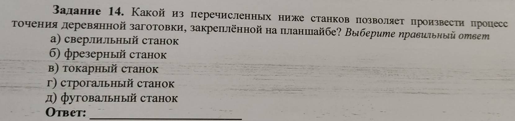 Валание 14. Какой из перечисленньх ниже станков позволяет произвести процесс
Τоοчения деревянной заготовки, закреπлённой на πланππайбе? Выберите ηравильный орвеш
а) сверлильный станок
6) фрезерный станок
β) токарный станок
г) строгальный станок
д) фуговальный станок
Otbet:_