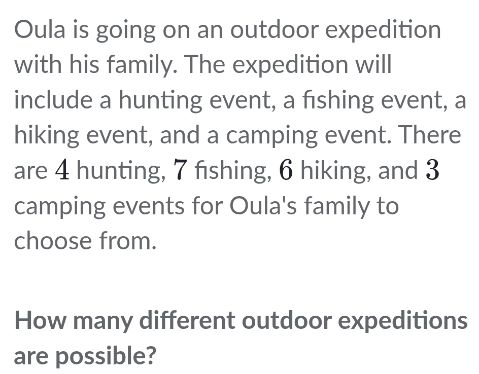 Oula is going on an outdoor expedition 
with his family. The expedition will 
include a hunting event, a fishing event, a 
hiking event, and a camping event. There 
are 4 hunting, 7 fıshing, 6 hiking, and 3
camping events for Oula's family to 
choose from. 
How many different outdoor expeditions 
are possible?