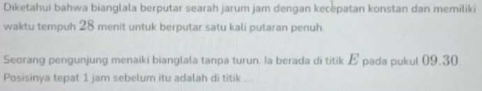 Diketahui bahwa bianglala berputar searah jarum jam dengan kecepatan konstan dan memiliki 
waktu tempuh 28 menit untuk berputar satu kali putaran penuh. 
Seorang pengunjung menaiki bianglala tanpa turun. Ia berada di titik E pada pukul 09.30
Posisinya tepat 1 jam sebelum itu adalah di titik ....