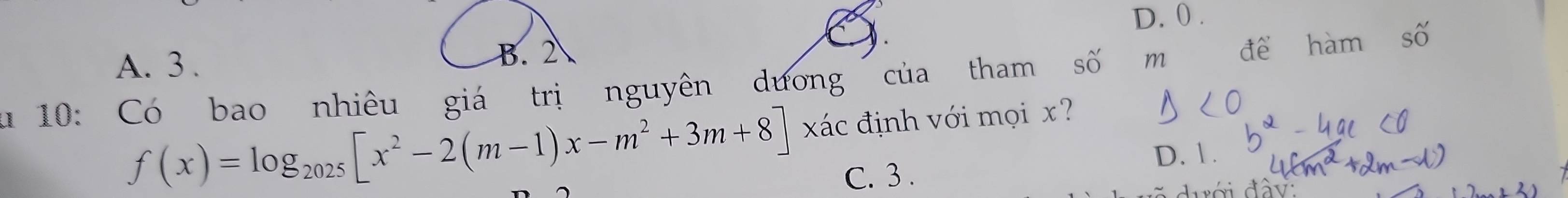 D. 0.
A. 3 . 
u 10: Có bao nhiêu giá trị nguyên dương của tham số m để hàm số
f(x)=log _2025[x^2-2(m-1)x-m^2+3m+8] xác định với mọi x?
C. 3. D. 1.
đưới đây: