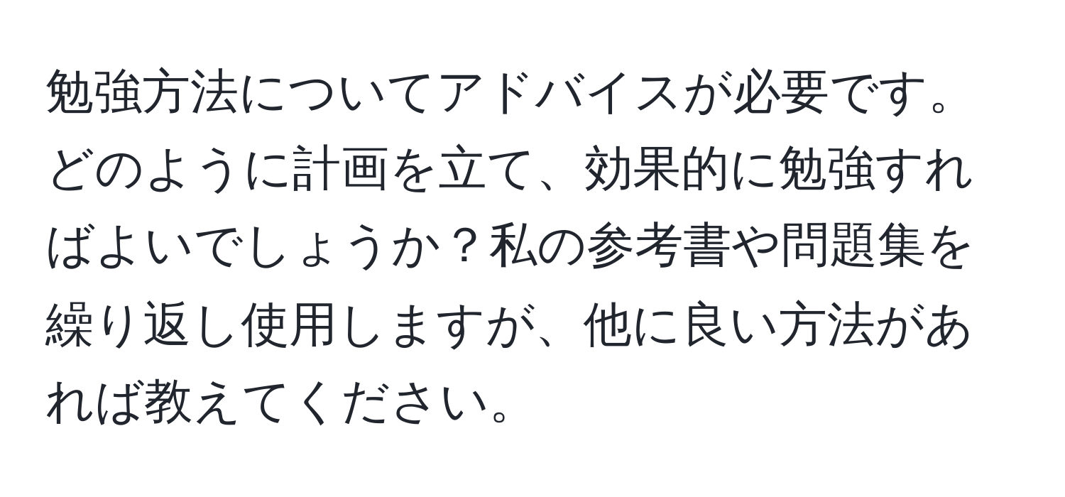 勉強方法についてアドバイスが必要です。どのように計画を立て、効果的に勉強すればよいでしょうか？私の参考書や問題集を繰り返し使用しますが、他に良い方法があれば教えてください。