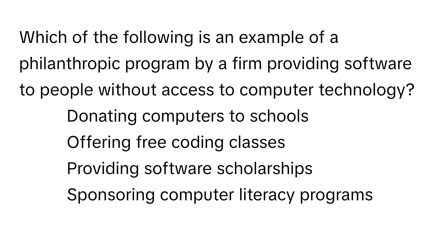 Which of the following is an example of a philanthropic program by a firm providing software to people without access to computer technology?

1) Donating computers to schools 
2) Offering free coding classes 
3) Providing software scholarships 
4) Sponsoring computer literacy programs