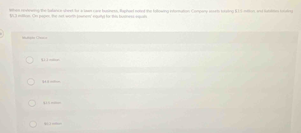 When reviewing the balance sheet for a lawn care business, Raphael noted the following information: Company assets totaling $3.5 million, and liabilities totaling
$1.3 million. On paper, the net worth (owners' equity) for this business equals
J
Multiple Choice
$2.2 million.
$4.8 million.
$3.5 million
$0.2 million