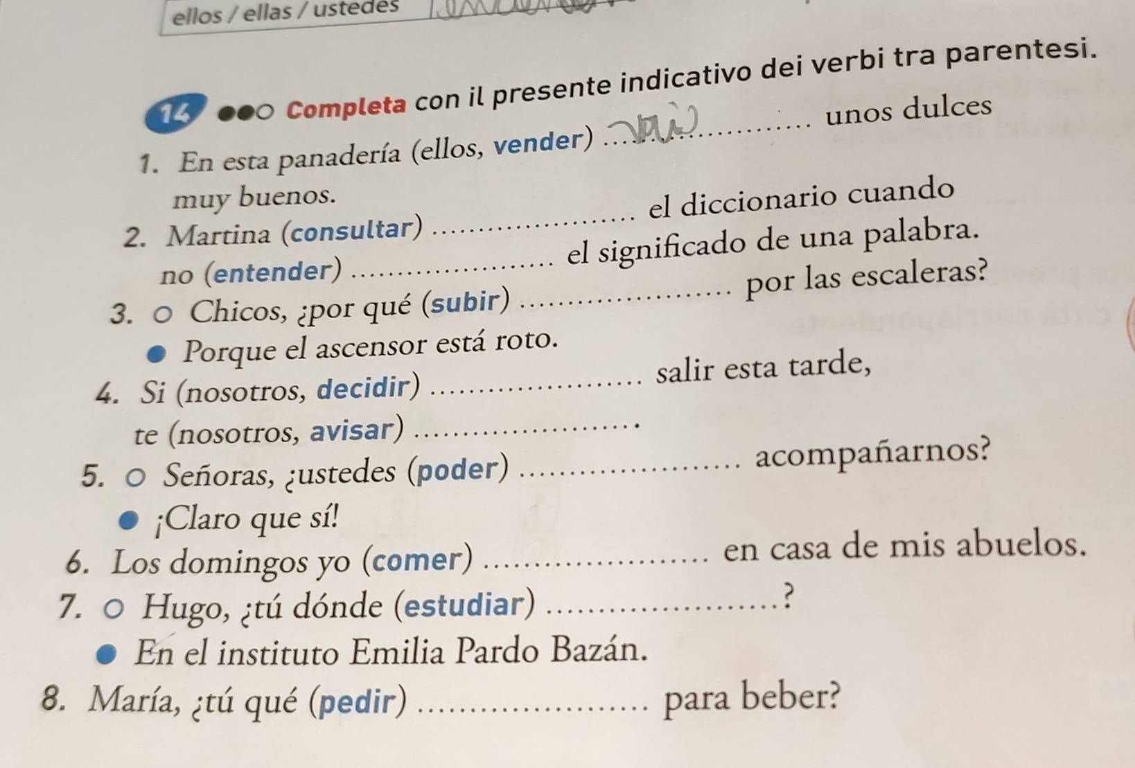 ellos / ellas / ustedes 
●00 Completa con il presente indicativo dei verbi tra parentesi. 
1. En esta panadería (ellos, vender) _unos dulces 
muy buenos. 
2. Martina (consultar) _el diccionario cuando 
no (entender) _el significado de una palabra. 
3. 0 Chicos, ¿por qué (subir) _por las escaleras? 
Porque el ascensor está roto. 
4. Si (nosotros, decidir) _salir esta tarde, 
te (nosotros, avisar)_ 
5. ○ Señoras, ¿ustedes (poder) _acompañarnos? 
¡Claro que sí! 
6. Los domingos yo (comer)_ 
en casa de mis abuelos. 
7. 0 Hugo, ¿tú dónde (estudiar)_ 
? 
En el instituto Emilia Pardo Bazán. 
8. María, ¿tú qué (pedir) _para beber?