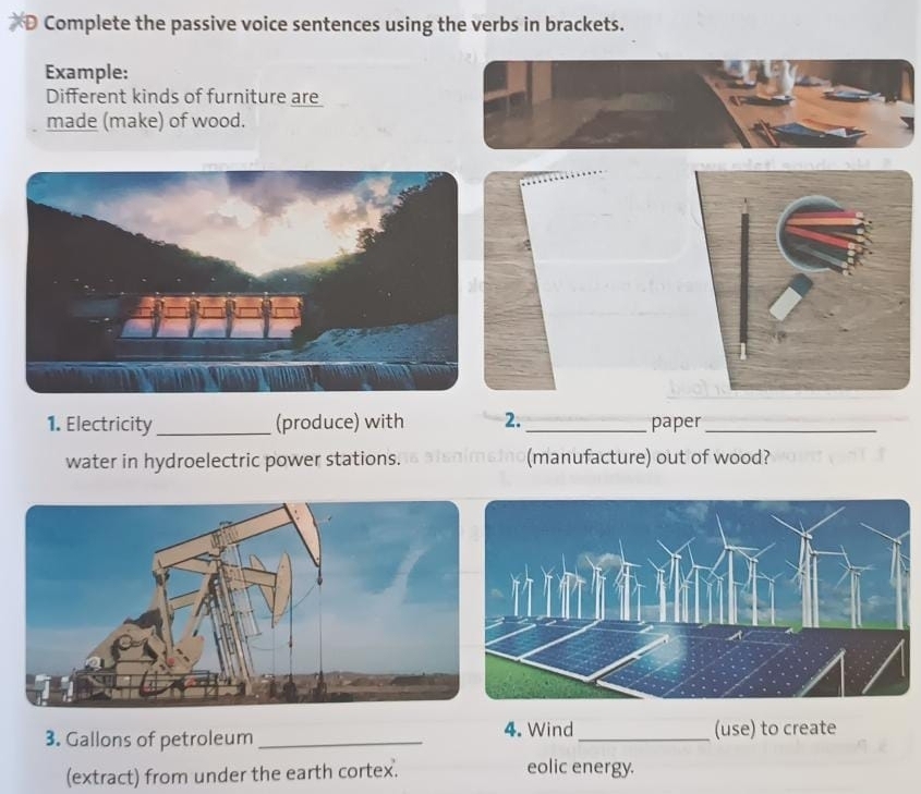 Complete the passive voice sentences using the verbs in brackets. 
Example: 
Different kinds of furniture are 
made (make) of wood. 
1. Electricity _(produce) with 2. _paper_ 
water in hydroelectric power stations. (manufacture) out of wood? 
4. Wind 
3. Gallons of petroleum __(use) to create 
(extract) from under the earth cortex. 
eolic energy.