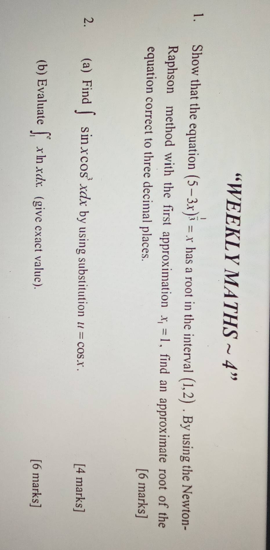 “WEEKLY MATHS ~ 4” 
1. Show that the equation (5-3x)^ 1/3 =x has a root in the interval (1,2). By using the Newton- 
Raphson method with the first approximation x_1=1 , find an approximate root of the 
equation correct to three decimal places. 
[6 marks] 
2. y (a) Find ∈t sin xcos^3xdx by using substitution u=cos x. [4 marks] 
(b) Evaluate ∈t _1^exln xdx. (give exact value). [6 marks]