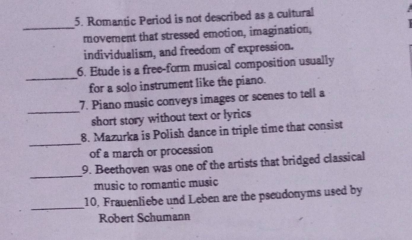 Romantic Period is not described as a cultural 
_ 
movement that stressed emotion, imagination, 
individualism, and freedom of expression. 
_ 
6. Etude is a free-form musical composition usually 
for a solo instrument like the piano. 
_ 
7. Piano music conveys images or scenes to tell a 
short story without text or lyrics 
_ 
8. Mazurka is Polish dance in triple time that consist 
of a march or procession 
_ 
9. Beethoven was one of the artists that bridged classical 
music to romantic music 
_ 
10, Frauenliebe und Leben are the pseudonyms used by 
Robert Schumann