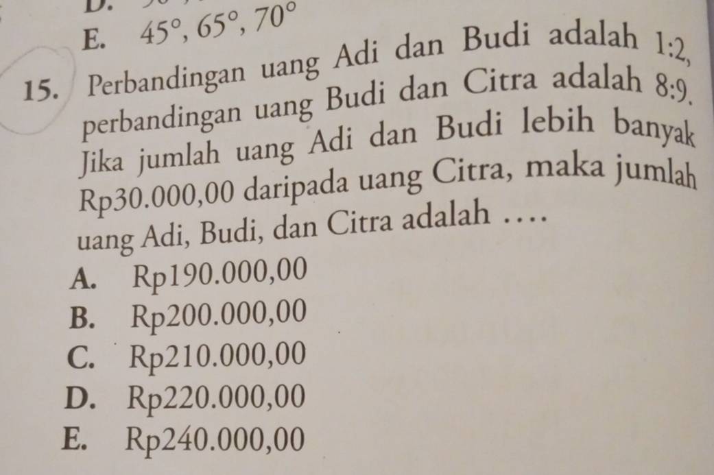 E. 45°, 65°, 70°
15. Perbandingan uang Adi dan Budi adalah
1:2, 
perbandingan uang Budi dan Citra adalah
8:9. 
Jika jumlah uang Adi dan Budi lebih banyak
Rp30.000,00 daripada uang Citra, maka jumlah
uang Adi, Budi, dan Citra adalah …
A. Rp190.000,00
B. Rp200.000,00
C. Rp210.000,00
D. Rp220.000,00
E. Rp240.000,00