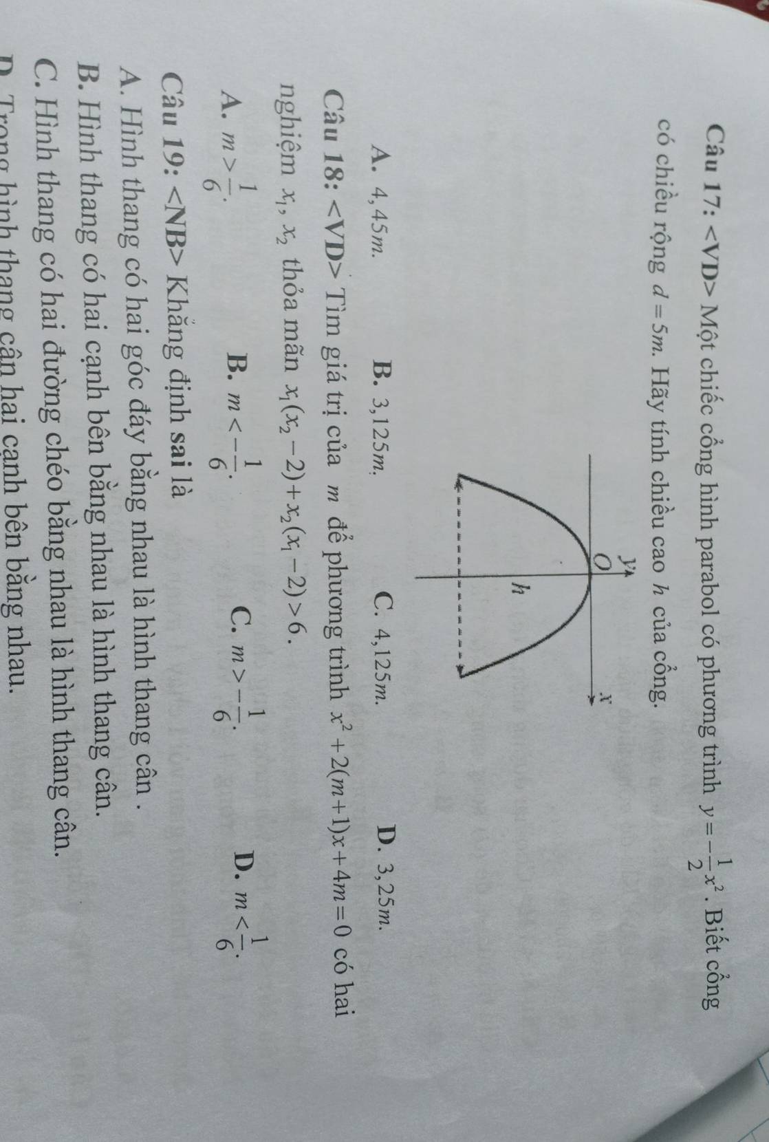 Mhat Qt chiếc cổng hình parabol có phương trình y=- 1/2 x^2. Biết cổng
có chiều rộng d=5m 1. Hãy tính chiều cao h của cổng.
A. 4,45m. B. 3,125m, C. 4,125m. D. 3,25m.
Câu 18: Tìm giá trị của m để phương trình x^2+2(m+1)x+4m=0 có hai
nghiệm x_1, x_2 thỏa mãn x_1(x_2-2)+x_2(x_1-2)>6.
A. m> 1/6 . m<- 1/6 . m>- 1/6 . m . 
B.
C.
D.
Câu 19: ∠ NB> Khăng định sai là
A. Hình thang có hai góc đáy bằng nhau là hình thang cân .
B. Hình thang có hai cạnh bên bằng nhau là hình thang cân.
C. Hình thang có hai đường chéo bằng nhau là hình thang cân.
D. Trong hình thang cân hai canh bên bằng nhau.