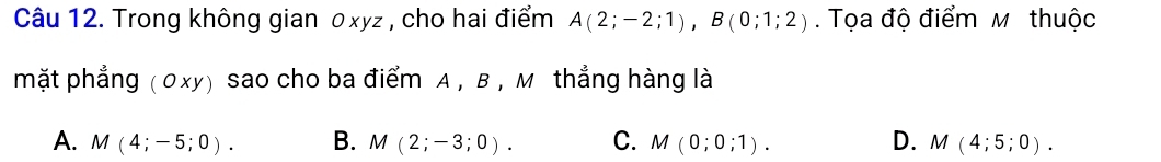 Trong không gian 0xyz , cho hai điểm A(2;-2;1), B(0;1;2). Tọa độ điểm M thuộc
mặt phẳng ( 0xy) sao cho ba điểm A , B , M thẳng hàng là
A. M(4;-5;0). B. M(2;-3;0). C. M(0;0;1). D. M(4;5;0).