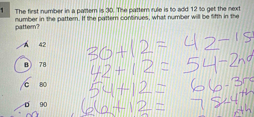 The first number in a pattern is 30. The pattern rule is to add 12 to get the next
number in the pattern. If the pattern continues, what number will be fifth in the
pattern?
A 42
B) 78
C 80
D 90