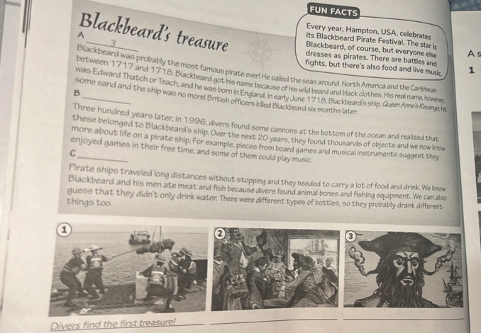 FUN FACTS 
Blackbeard's treasure 
Every year, Hampton, USA, celebrates 
3 
its Blackbeard Pirate Festival. The star is 
Blackbeard, of course, but everyone else As 
A __dresses as pirates. There are battles and 
fights, but there's also food and live music. 1 
Blackbeard was probably the most famous pirate ever! He sailed the seas around North America and the Caribbea 
between 1717 and 1718. Blackbeard got his name because of his wild beard and black clothes. His real name, however 
was Edward Thatch or Teach, and he was born in England. In early June 1718, Blackbeard's ship, Queen Anne's Revenge, hit, 
B 
some sand and the ship was no more! British officers killed Blackbeard six months later. 
Three hundred years later, in 1996, divers found some cannons at the bottom of the ocean and realized that 
these belonged to Blackbeard's ship. Over the next 20 years, they found thousands of objects and we now know 
more about life on a pirate ship. For example, pieces from board games and musical instruments suggest they 
enjoyed games in their free time, and some of them could play music. 
C 
Pirate ships traveled long distances without stopping and they needed to carry a lot of food and drink. We know 
Blackbeard and his men ate meat and fish because divers found animal bones and fishing equipment. We can also 
guess that they didn't only drink water. There were different types of bottles, so they probably drank different 
things too. 
Divers find the first treasure!_ 
_ 
_