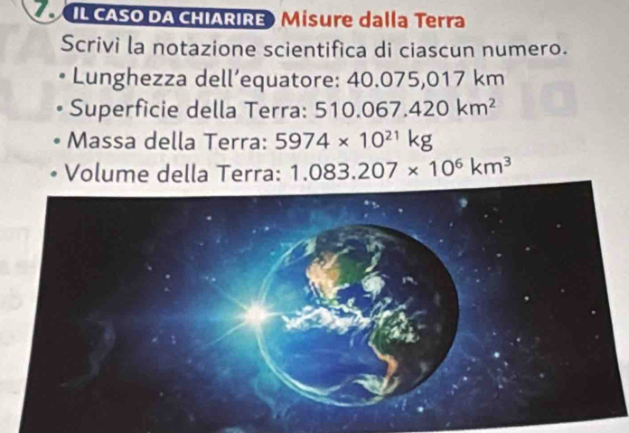 IL CASO DA CHIÁRIRE) Misure dalla Terra 
Scrivi la notazione scientifica di ciascun numero. 
Lunghezza dell’equatore: 40.075,017 km
Superficie della Terra: 510 0.067.420km^2
Massa della Terra: 5974* 10^(21)kg
Volume della Terra: 1.083.207* 10^6km^3